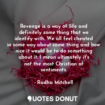 Revenge is a way of life and definitely some thing that we identify with. We all feel cheated in some way about some thing and how nice it would be to do something about it. I mean ultimately it&#39;s not the most Christian of sentiments.