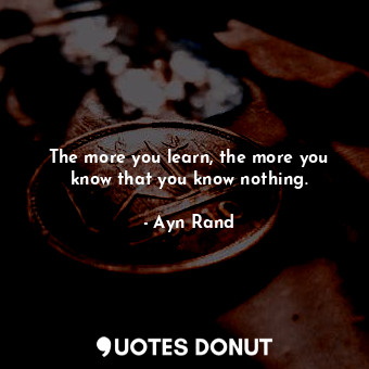 The more you learn, the more you know that you know nothing.