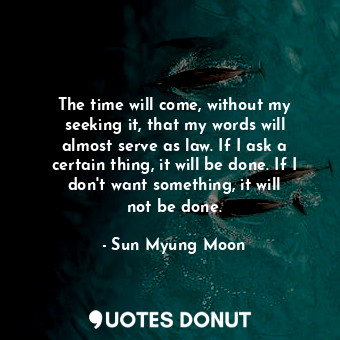 The time will come, without my seeking it, that my words will almost serve as law. If I ask a certain thing, it will be done. If I don&#39;t want something, it will not be done.