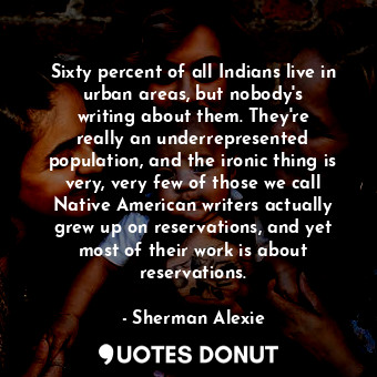 Sixty percent of all Indians live in urban areas, but nobody&#39;s writing about them. They&#39;re really an underrepresented population, and the ironic thing is very, very few of those we call Native American writers actually grew up on reservations, and yet most of their work is about reservations.