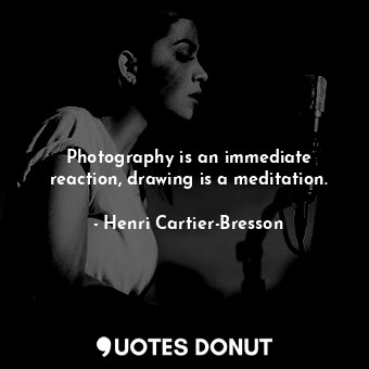 Photography is an immediate reaction, drawing is a meditation.