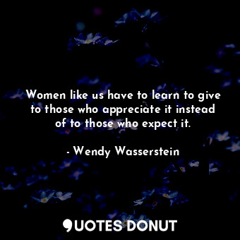 Women like us have to learn to give to those who appreciate it instead of to those who expect it.