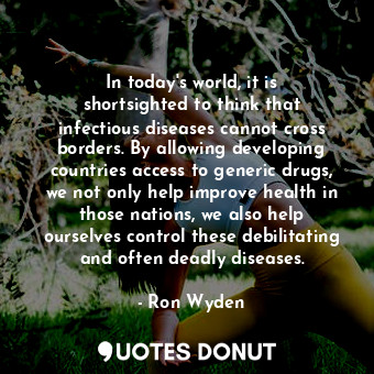 In today&#39;s world, it is shortsighted to think that infectious diseases cannot cross borders. By allowing developing countries access to generic drugs, we not only help improve health in those nations, we also help ourselves control these debilitating and often deadly diseases.