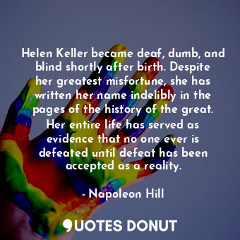 Helen Keller became deaf, dumb, and blind shortly after birth. Despite her greatest misfortune, she has written her name indelibly in the pages of the history of the great. Her entire life has served as evidence that no one ever is defeated until defeat has been accepted as a reality.