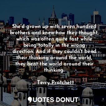 She'd grown up with seven hundred brothers and knew how they thought, which was often quite fast while being totally in the wrong direction. And if they couldn't bend their thinking around the world, they bent the world around their thinking.