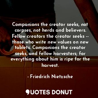 Companions the creator seeks, not corpses, not herds and believers. Fellow creators the creator seeks -- those who write new values on new tablets. Companions the creator seeks, and fellow harvesters; for everything about him is ripe for the harvest.