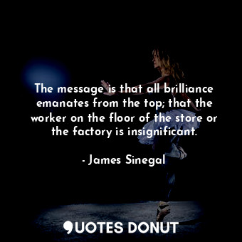 The message is that all brilliance emanates from the top; that the worker on the floor of the store or the factory is insignificant.