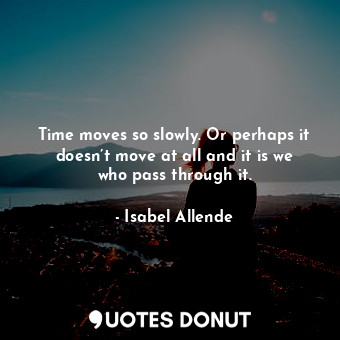 Time moves so slowly. Or perhaps it doesn’t move at all and it is we who pass through it.