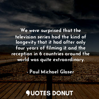 We were surprised that the television series had the kind of longevity that it had after only four years of filming it and the reception in 6 countries around the world was quite extraordinary.