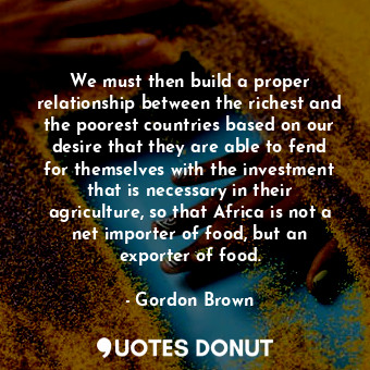We must then build a proper relationship between the richest and the poorest countries based on our desire that they are able to fend for themselves with the investment that is necessary in their agriculture, so that Africa is not a net importer of food, but an exporter of food.