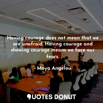 Having courage does not mean that we are unafraid. Having courage and showing courage means we face our fears.