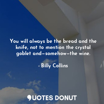 You will always be the bread and the knife, not to mention the crystal goblet and—somehow—the wine.