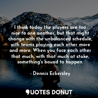 I think today the players are too nice to one another, but that might change with the unbalanced schedule, with teams playing each other more and more. When you face each other that much, with that much at stake, something&#39;s bound to happen.