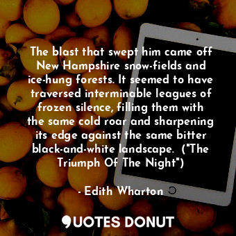 The blast that swept him came off New Hampshire snow-fields and ice-hung forests. It seemed to have traversed interminable leagues of frozen silence, filling them with the same cold roar and sharpening its edge against the same bitter black-and-white landscape.  ("The Triumph Of The Night")