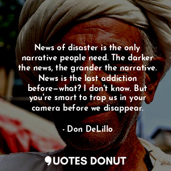 News of disaster is the only narrative people need. The darker the news, the grander the narrative. News is the last addiction before—what? I don't know. But you're smart to trap us in your camera before we disappear.