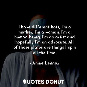 I have different hats; I&#39;m a mother, I&#39;m a woman, I&#39;m a human being, I&#39;m an artist and hopefully I&#39;m an advocate. All of those plates are things I spin all the time.