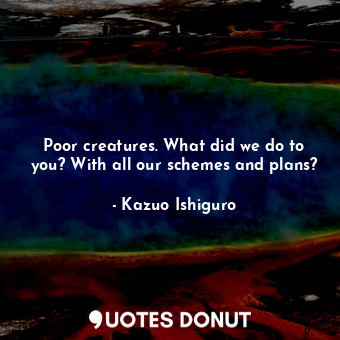  Poor creatures. What did we do to you? With all our schemes and plans?... - Kazuo Ishiguro - Quotes Donut