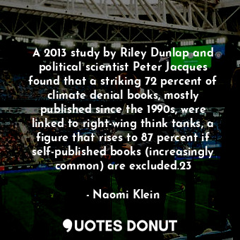 A 2013 study by Riley Dunlap and political scientist Peter Jacques found that a striking 72 percent of climate denial books, mostly published since the 1990s, were linked to right-wing think tanks, a figure that rises to 87 percent if self-published books (increasingly common) are excluded.23