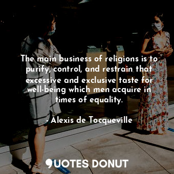 The main business of religions is to purify, control, and restrain that excessive and exclusive taste for well-being which men acquire in times of equality.