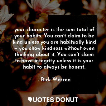 your character is the sum total of your habits. You can’t claim to be kind unless you are habitually kind — you show kindness without even thinking about it. You can’t claim to have integrity unless it is your habit to always be honest.