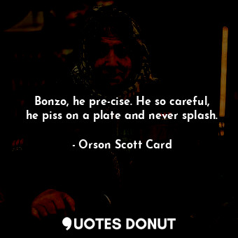 Bonzo, he pre-cise. He so careful, he piss on a plate and never splash.