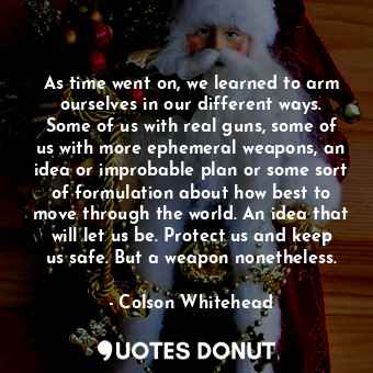 As time went on, we learned to arm ourselves in our different ways. Some of us with real guns, some of us with more ephemeral weapons, an idea or improbable plan or some sort of formulation about how best to move through the world. An idea that will let us be. Protect us and keep us safe. But a weapon nonetheless.