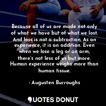 Because all of us are made not only of what we have but of what we lost. And loss is not a subtraction. As an experience, it is an addition. Even when we lose a leg or an arm, there’s not less of us but more. Human experience weighs more than human tissue.