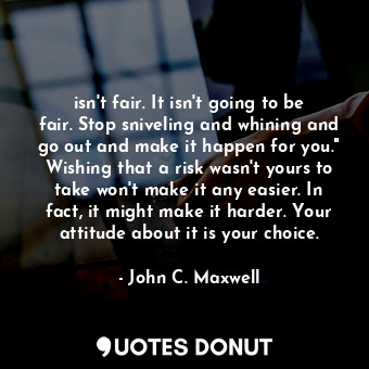 isn't fair. It isn't going to be fair. Stop sniveling and whining and go out and make it happen for you." Wishing that a risk wasn't yours to take won't make it any easier. In fact, it might make it harder. Your attitude about it is your choice.