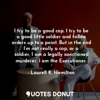I try to be a good cop. I try to be a good little soldier and follow orders up to a point. But in the end I’m not really a cop, or a soldier. I am a legally sanctioned murderer. I am the Executioner.