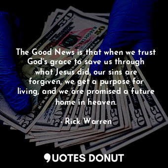 The Good News is that when we trust God’s grace to save us through what Jesus did, our sins are forgiven, we get a purpose for living, and we are promised a future home in heaven.