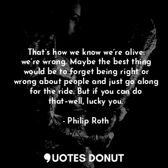 That’s how we know we’re alive: we’re wrong. Maybe the best thing would be to forget being right or wrong about people and just go along for the ride. But if you can do that–well, lucky you.