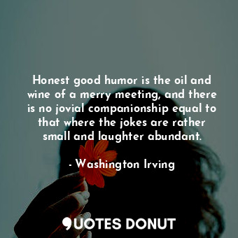 Honest good humor is the oil and wine of a merry meeting, and there is no jovial companionship equal to that where the jokes are rather small and laughter abundant.