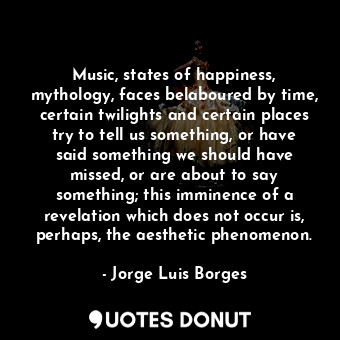 Music, states of happiness, mythology, faces belaboured by time, certain twilights and certain places try to tell us something, or have said something we should have missed, or are about to say something; this imminence of a revelation which does not occur is, perhaps, the aesthetic phenomenon.