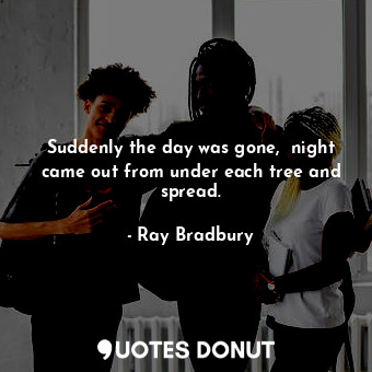 Suddenly the day was gone,  night came out from under each tree and spread.