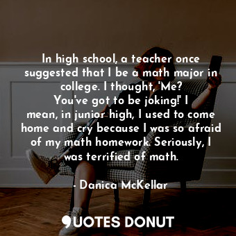 In high school, a teacher once suggested that I be a math major in college. I thought, &#39;Me? You&#39;ve got to be joking!&#39; I mean, in junior high, I used to come home and cry because I was so afraid of my math homework. Seriously, I was terrified of math.