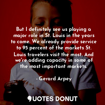 But I definitely see us playing a major role in St. Louis in the years to come. We already provide service to 95 percent of the markets St. Louis travelers visit the most. And we&#39;re adding capacity in some of the most important markets.