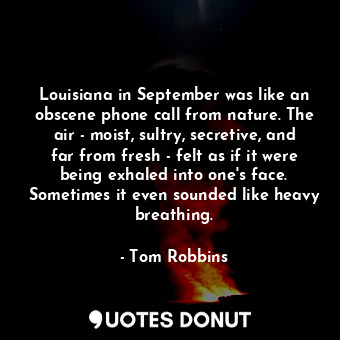 Louisiana in September was like an obscene phone call from nature. The air - moist, sultry, secretive, and far from fresh - felt as if it were being exhaled into one's face. Sometimes it even sounded like heavy breathing.