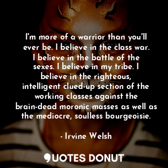 I'm more of a warrior than you'll ever be. I believe in the class war. I believe in the battle of the sexes. I believe in my tribe. I believe in the righteous, intelligent clued-up section of the working classes against the brain-dead moronic masses as well as the mediocre, soulless bourgeoisie.