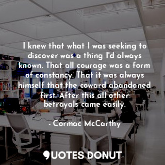 I knew that what I was seeking to discover was a thing I'd always known. That all courage was a form of constancy. That it was always himself that the coward abandoned first. After this all other betrayals came easily.