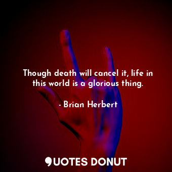 Though death will cancel it, life in this world is a glorious thing.