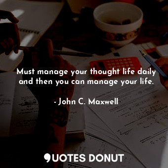 Must manage your thought life daily and then you can manage your life.