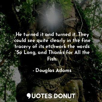 He turned it and turned it. They could see quite clearly in the fine tracery of its etchwork the words “So Long, and Thanks for All the Fish.