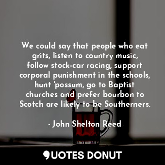 We could say that people who eat grits, listen to country music, follow stock-car racing, support corporal punishment in the schools, hunt &#39;possum, go to Baptist churches and prefer bourbon to Scotch are likely to be Southerners.