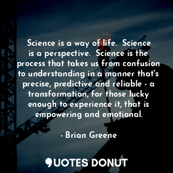 Science is a way of life.  Science is a perspective.  Science is the process that takes us from confusion to understanding in a manner that's precise, predictive and reliable - a transformation, for those lucky enough to experience it, that is empowering and emotional.