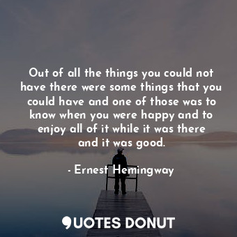 Out of all the things you could not have there were some things that you could have and one of those was to know when you were happy and to enjoy all of it while it was there and it was good.