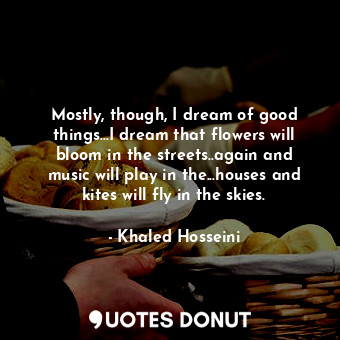 Mostly, though, I dream of good things...I dream that flowers will bloom in the streets..again and music will play in the...houses and kites will fly in the skies.