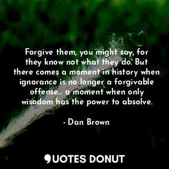 Forgive them, you might say, for they know not what they do. But there comes a moment in history when ignorance is no longer a forgivable offense... a moment when only wisodom has the power to absolve.