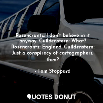 Rosencrantz: I don't believe in it anyway. Guildenstern: What? Rosencrantz: England. Guildenstern: Just a conspiracy of cartographers, then?