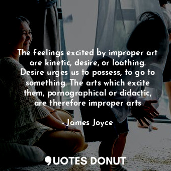 The feelings excited by improper art are kinetic, desire, or loathing. Desire urges us to possess, to go to something. The arts which excite them, pornographical or didactic, are therefore improper arts