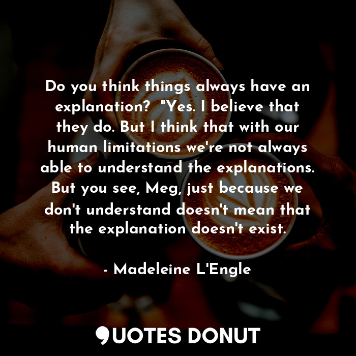 Do you think things always have an explanation?  "Yes. I believe that they do. But I think that with our human limitations we're not always able to understand the explanations. But you see, Meg, just because we don't understand doesn't mean that the explanation doesn't exist.